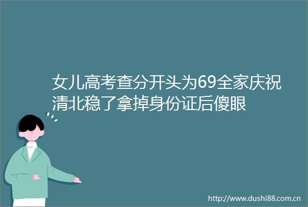 女儿高考查分开头为69全家庆祝清北稳了拿掉身份证后傻眼