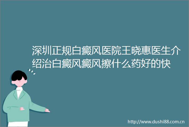 深圳正规白癜风医院王晓惠医生介绍治白癜风癜风擦什么药好的快