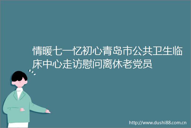情暖七一忆初心青岛市公共卫生临床中心走访慰问离休老党员