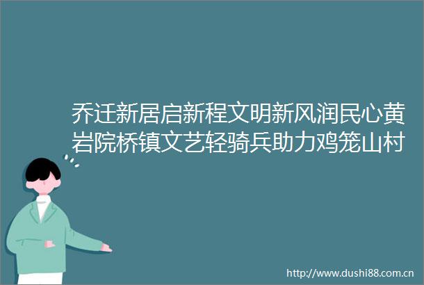 乔迁新居启新程文明新风润民心黄岩院桥镇文艺轻骑兵助力鸡笼山村民喜迁柏山新城北苑