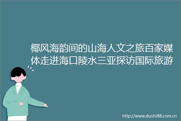椰风海韵间的山海人文之旅百家媒体走进海口陵水三亚探访国际旅游消费中心发展