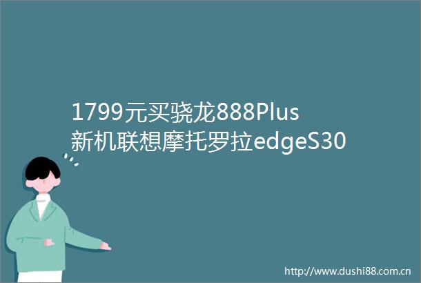 1799元买骁龙888Plus新机联想摩托罗拉edgeS30明日首销