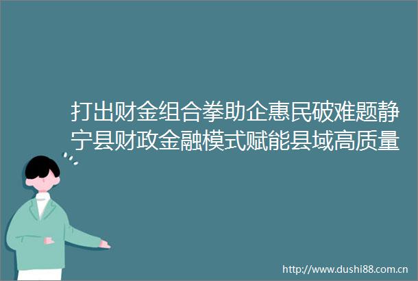 打出财金组合拳助企惠民破难题静宁县财政金融模式赋能县域高质量发展