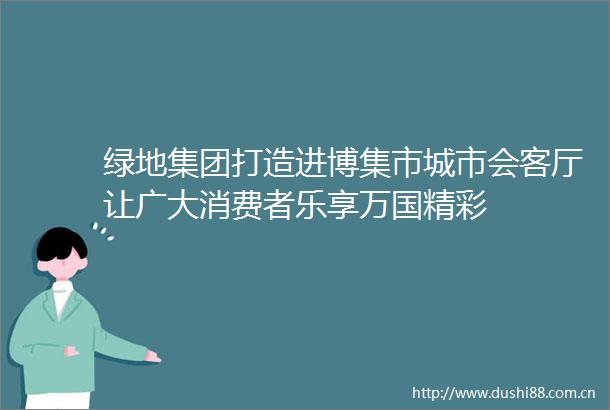 绿地集团打造进博集市城市会客厅让广大消费者乐享万国精彩