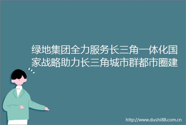 绿地集团全力服务长三角一体化战略助力长三角城市群都市圈建设一系列重大项目取得积极成果