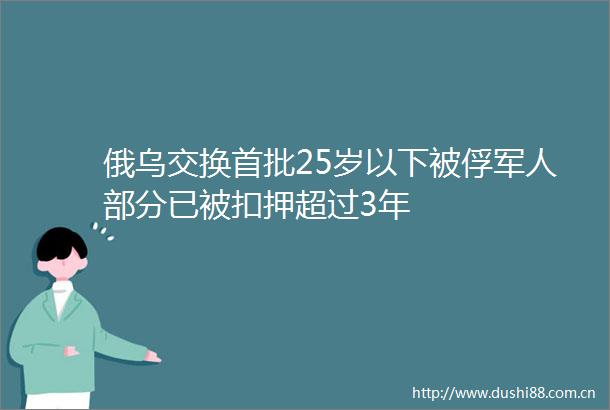 俄乌交换首批25岁以下被俘军人部分已被扣押超过3年