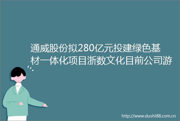 通威股份拟280亿元投建绿色基材一体化项目浙数文化目前公司游戏业务一切正常