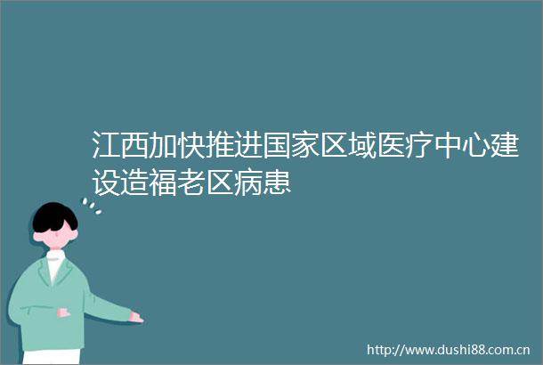 江西加快推进区域医疗中心建设造福老区病患