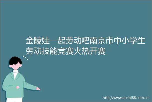 金陵娃一起劳动吧南京市中小学生劳动技能竞赛火热开赛