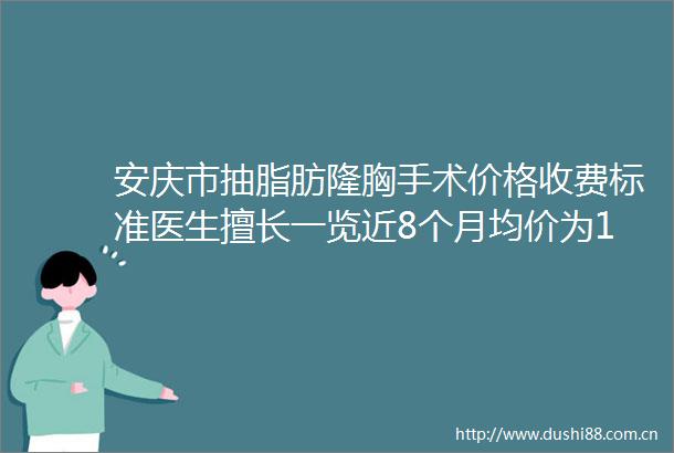 安庆市抽脂肪隆胸手术价格收费标准医生擅长一览近8个月均价为12784元