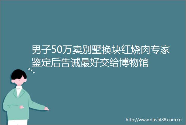 男子50万卖别墅换块红烧肉专家鉴定后告诫最好交给博物馆