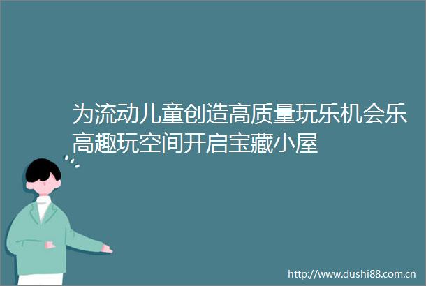 为流动儿童创造高质量玩乐机会乐高趣玩空间开启宝藏小屋