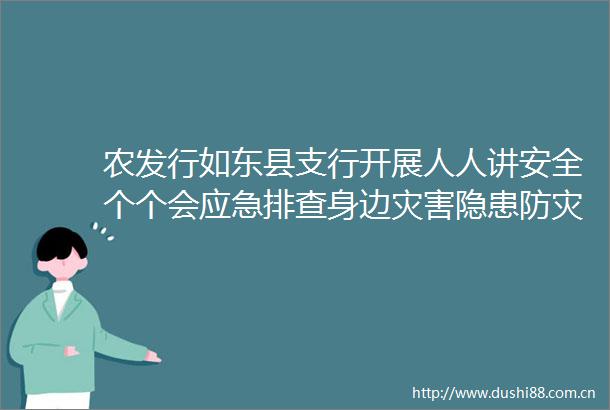 农发行如东县支行开展人人讲安全个个会应急排查身边灾害隐患防灾减灾主题宣传活动