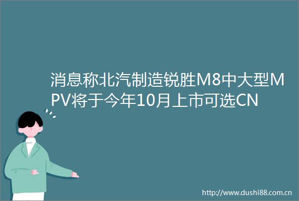 消息称北汽制造锐胜M8中大型MPV将于今年10月上市可选CNG发动机纯电