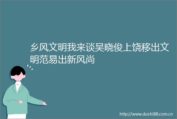 乡风文明我来谈吴晓俊上饶移出文明范易出新风尚