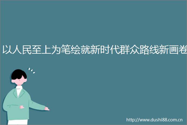以至上为笔绘就新时代群众路线新画卷