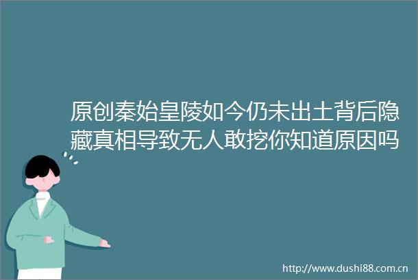 原创秦始皇陵如今仍未出土背后隐藏真相导致无人敢挖你知道原因吗