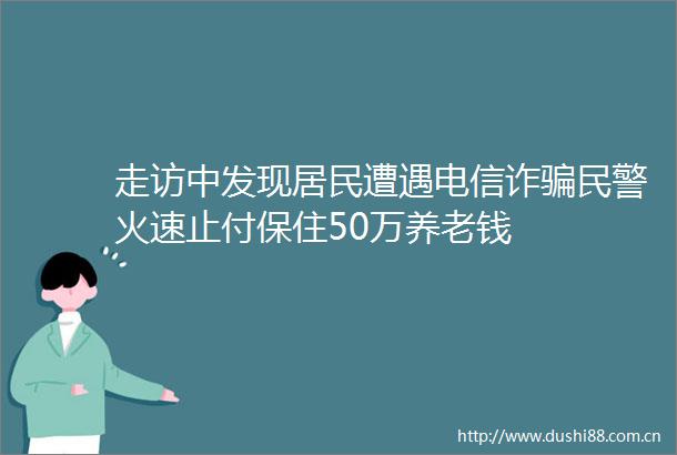 走访中发现居民遭遇电信诈火速止付保住50万养老钱