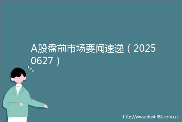 A股盘前市场要闻速递（20250627）