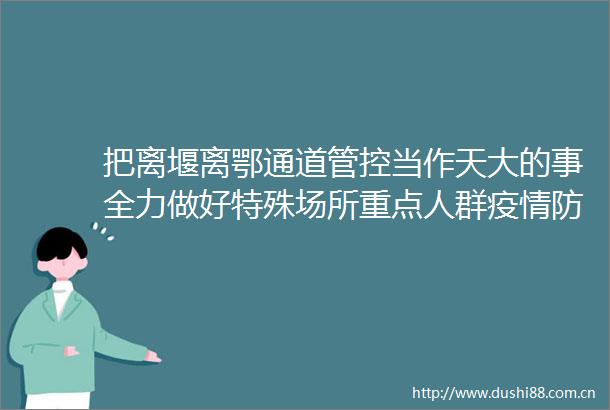 把离堰离鄂通道管控当作天大的事全力做好特殊场所重点人群疫情防控
