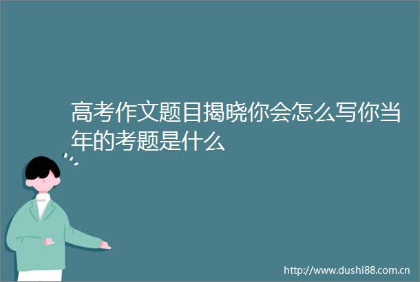 高考作文题目揭晓你会怎么写你当年的考题是什么