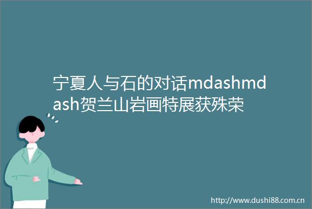 宁夏人与石的对话mdashmdash贺兰山岩画特展获殊荣