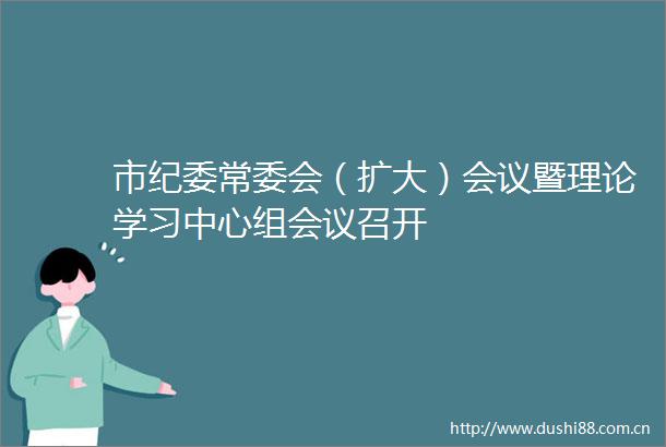 市纪委常委会（扩大）会议暨理论学习中心组会议召开