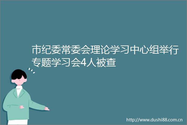 市纪委常委会理论学习中心组举行专题学习会4人被查