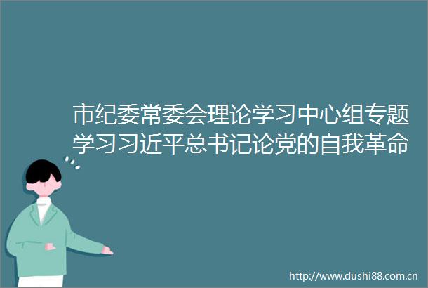 市纪委常委会理论学习中心组专题学习总书记论党的自我革命3人被查