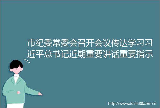 市纪委常委会召开会议传达学习总书记近期重要讲话重要指示精神