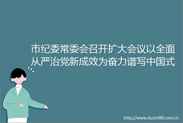 市纪委常委会召开扩大会议以全面从严治党新成效为奋力谱写式现代化天津篇章提供坚强保障