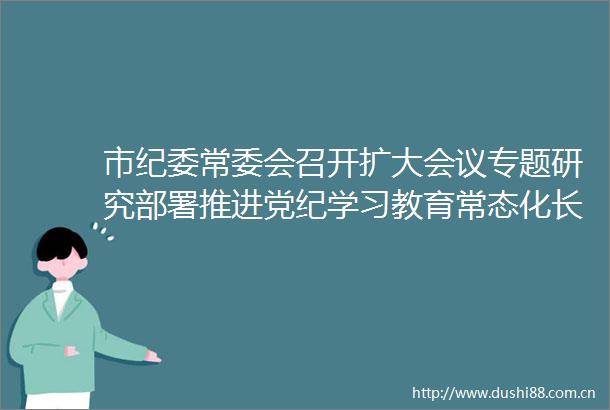 市纪委常委会召开扩大会议专题研究部署推进党纪学习教育常态化长效化