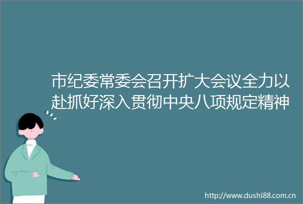 市纪委常委会召开扩大会议全力以赴抓好深入贯彻中央八项规定精神学习教育以更高标准更严要求锻造作风优良的纪检监察铁军