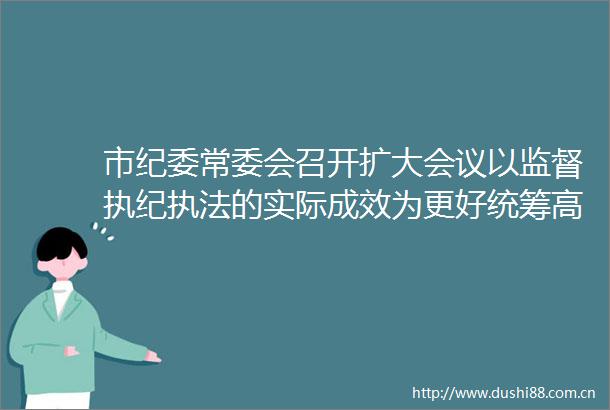 市纪委常委会召开扩大会议以监督执纪的实际成效为更好统筹高质量发展和高水平安全提供坚强保障