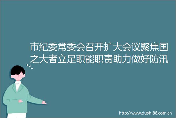 市纪委常委会召开扩大会议聚焦国之大者立足职能职责助力做好防汛抗洪救灾和灾后恢复重建各项工作