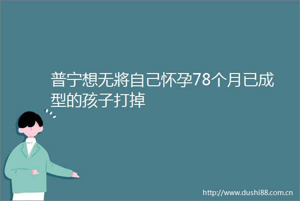 普宁想无將自己怀孕78个月已成型的孩子打掉
