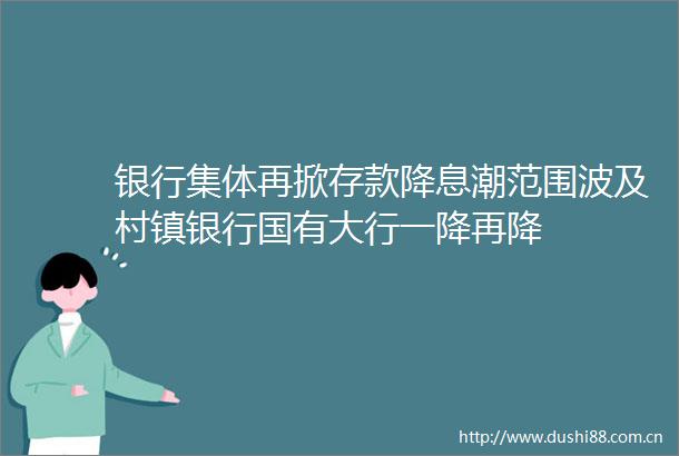 银行集体再掀存款降息潮范围波及村镇银行国有大行一降再降