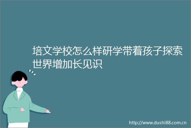 培文学校怎么样研学带着孩子探索世界增加长见识