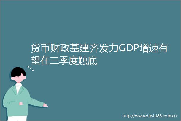 货币财政基建齐发力GDP增速有望在三季度触底