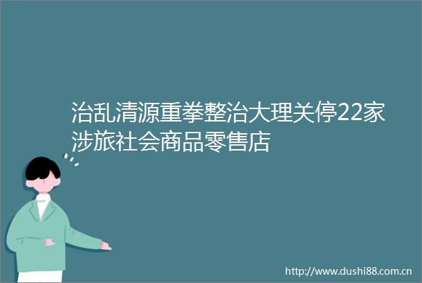 治乱清源重拳整治大理关停22家涉旅社会商品零售店