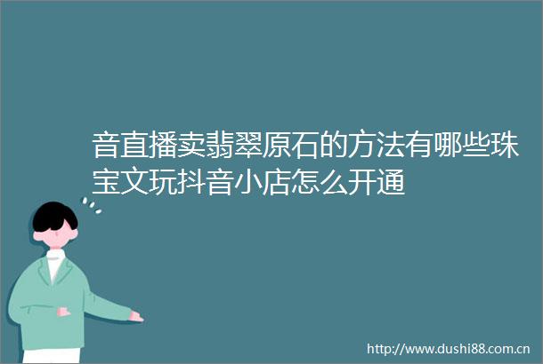 音直播卖翡翠原石的方法有哪些珠宝文玩抖音小店怎么开通
