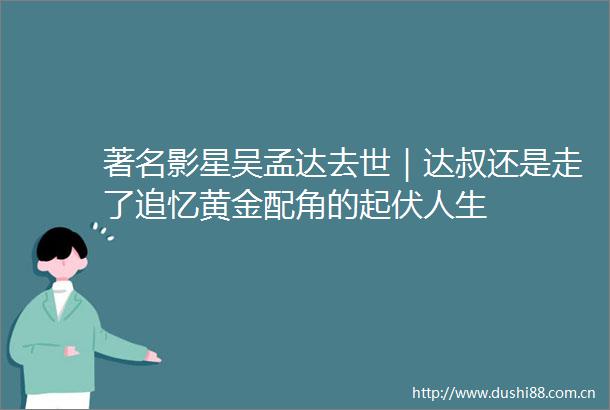 著名影星吴孟达去世｜达叔还是走了追忆黄金配角的起伏人生