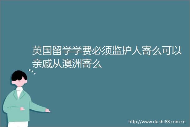 英国留学学费必须监护人寄么可以亲戚从澳洲寄么