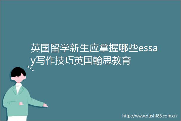 英国留学新生应掌握哪些essay写作技巧英国翰思教育