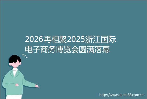 2026再相聚2025浙江国际电子商务博览会圆满落幕