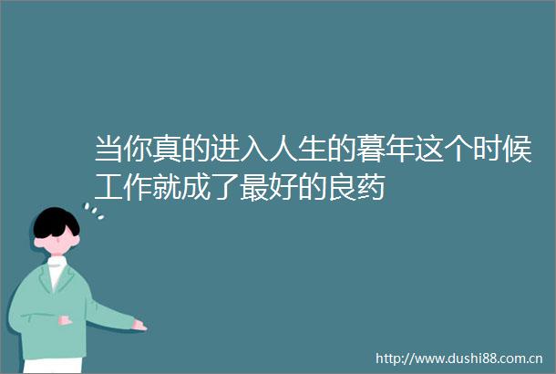 当你真的进入人生的暮年这个时候工作就成了最好的良药