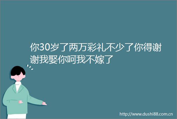 你30岁了两万彩礼不少了你得谢谢我娶你呵我不嫁了