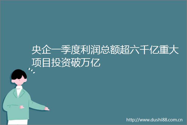 央企一季度利润总额超六千亿重大项目投资破万亿