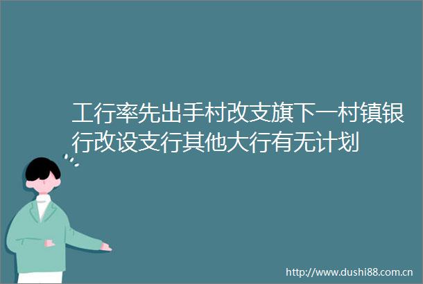 工行率先出手村改支旗下一村镇银行改设支行其他大行有无计划