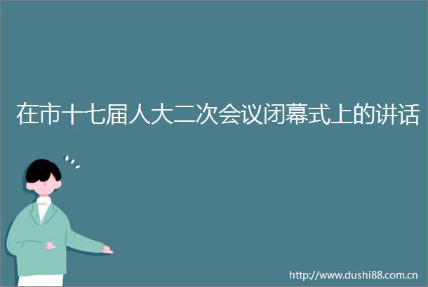 在市十七届人大二次会议闭幕式上的讲话
